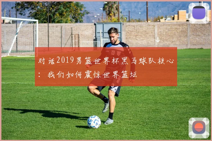 对话2019男篮世界杯黑马球队核心：我们如何震惊世界篮坛