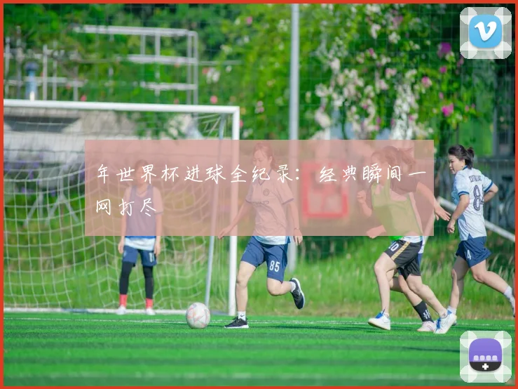 年世界杯进球全纪录：经典瞬间一网打尽