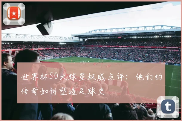 世界杯50大球星权威点评：他们的传奇如何塑造足球史