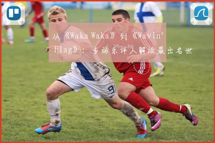 从《Waka Waka》到《Wavin' Flag》：专访乐评人解读最出名世界杯歌曲